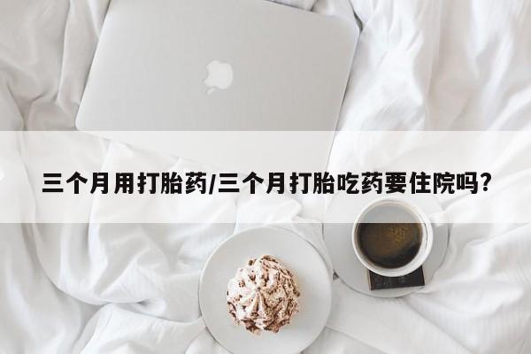 我想在网上买正品打胎药三个月用打胎药/三个月打胎吃药要住院吗?