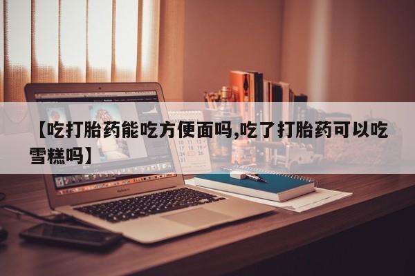 我想在网上买正品打胎药【吃打胎药能吃方便面吗,吃了打胎药可以吃雪糕吗】