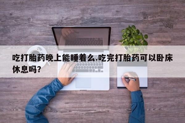 我想在网上买正品打胎药吃打胎药晚上能睡着么.吃完打胎药可以卧床休息吗？