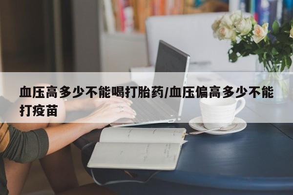 我想在网上买正品打胎药血压高多少不能喝打胎药/血压偏高多少不能打疫苗