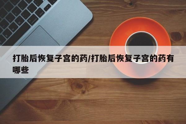 我想在网上买正品打胎药打胎后恢复子宫的药/打胎后恢复子宫的药有哪些