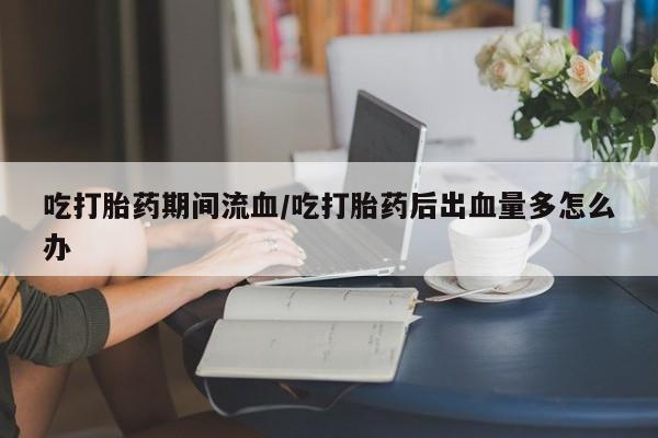 我想在网上买正品打胎药吃打胎药期间流血/吃打胎药后出血量多怎么办