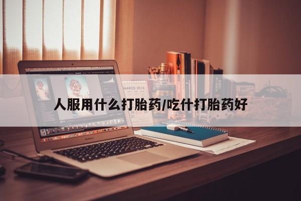 我想在网上买正品打胎药人服用什么打胎药/吃什打胎药好