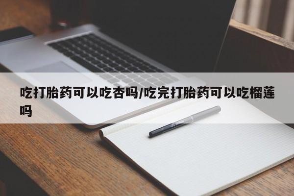 我想在网上买正品打胎药吃打胎药可以吃杏吗/吃完打胎药可以吃榴莲吗