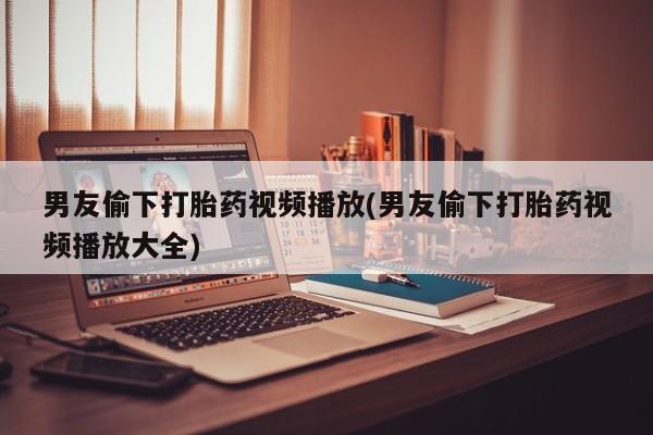 我想在网上买正品打胎药男友偷下打胎药视频播放(男友偷下打胎药视频播放大全)