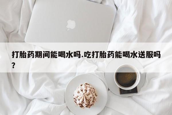 我想在网上买正品打胎药打胎药期间能喝水吗.吃打胎药能喝水送服吗？
