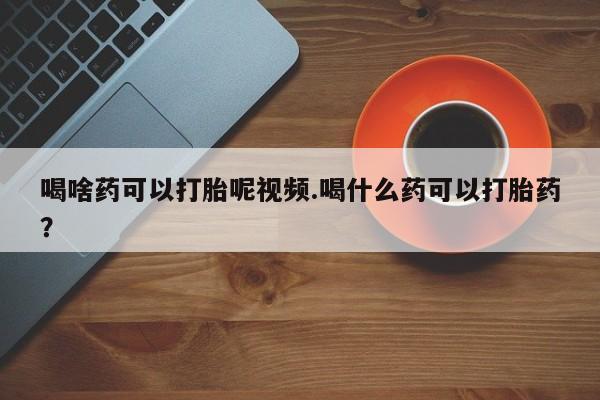 我想在网上买正品打胎药喝啥药可以打胎呢视频.喝什么药可以打胎药？