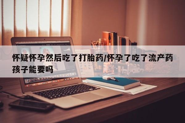 我想在网上买正品打胎药怀疑怀孕然后吃了打胎药/怀孕了吃了流产药孩子能要吗