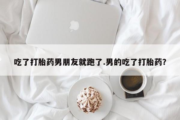 我想在网上买正品打胎药吃了打胎药男朋友就跑了.男的吃了打胎药？