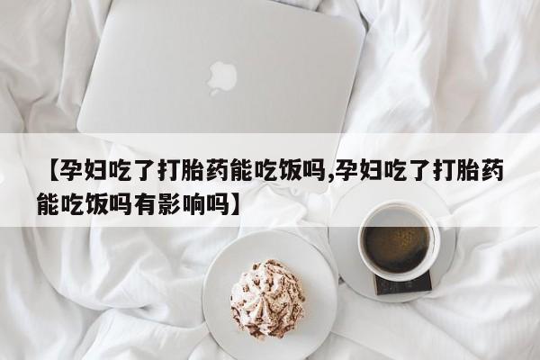 我想在网上买正品打胎药【孕妇吃了打胎药能吃饭吗,孕妇吃了打胎药能吃饭吗有影响吗】