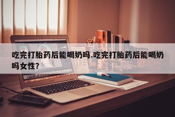 我想在网上买正品打胎药吃完打胎药后能喝奶吗.吃完打胎药后能喝奶吗女性？