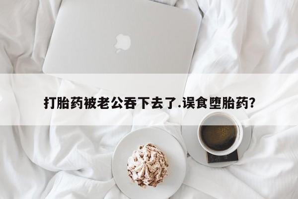 我想在网上买正品打胎药打胎药被老公吞下去了.误食堕胎药？