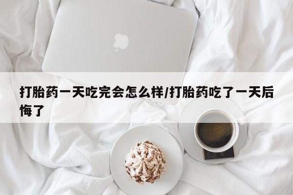 我想在网上买正品打胎药打胎药一天吃完会怎么样/打胎药吃了一天后悔了