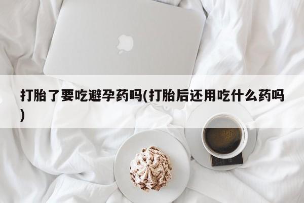 我想在网上买正品打胎药打胎了要吃避孕药吗(打胎后还用吃什么药吗)