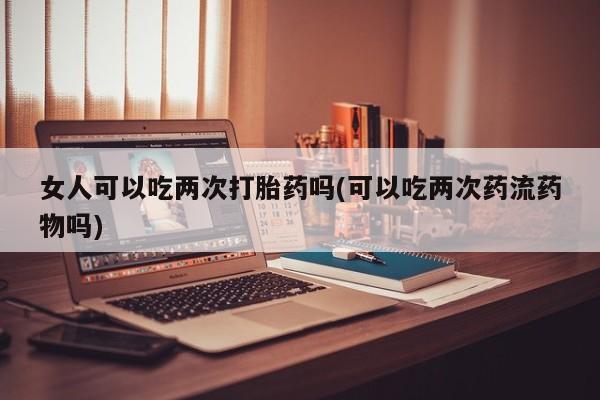 我想在网上买正品打胎药女人可以吃两次打胎药吗(可以吃两次药流药物吗)