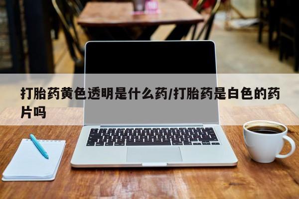 我想在网上买正品打胎药打胎药黄色透明是什么药/打胎药是白色的药片吗