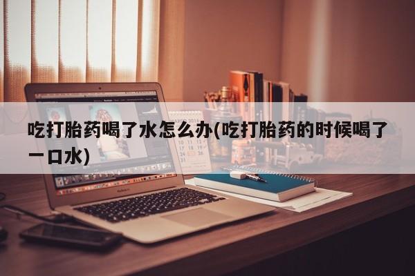 我想在网上买正品打胎药吃打胎药喝了水怎么办(吃打胎药的时候喝了一口水)