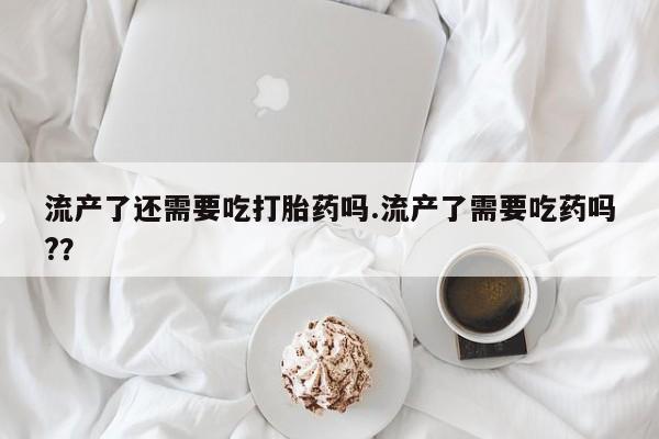我想在网上买正品打胎药流产了还需要吃打胎药吗.流产了需要吃药吗?？