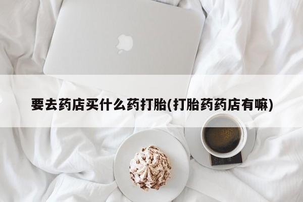 我想在网上买正品打胎药要去药店买什么药打胎(打胎药药店有嘛)