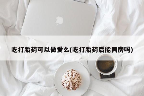 我想在网上买正品打胎药吃打胎药可以做爱么(吃打胎药后能同房吗)
