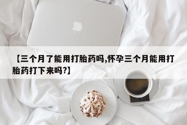 我想在网上买正品打胎药【三个月了能用打胎药吗,怀孕三个月能用打胎药打下来吗?】