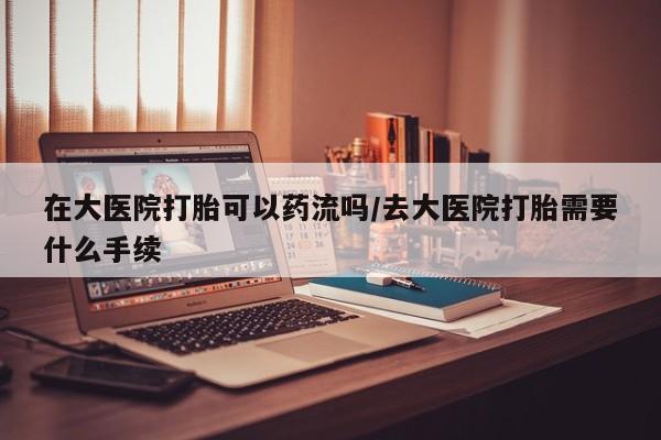 我想在网上买正品打胎药在大医院打胎可以药流吗/去大医院打胎需要什么手续