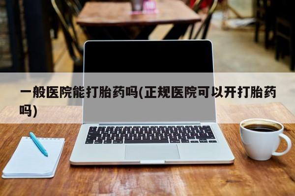 我想在网上买正品打胎药一般医院能打胎药吗(正规医院可以开打胎药吗)