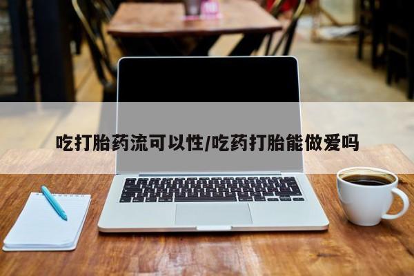 我想在网上买正品打胎药吃打胎药流可以性/吃药打胎能做爱吗