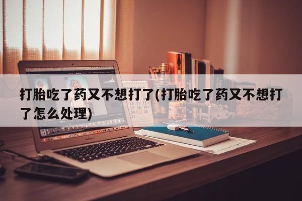 我想在网上买正品打胎药打胎吃了药又不想打了(打胎吃了药又不想打了怎么处理)