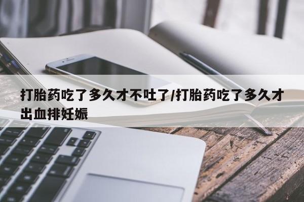 我想在网上买正品打胎药打胎药吃了多久才不吐了/打胎药吃了多久才出血排妊娠