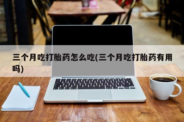 我想在网上买正品打胎药三个月吃打胎药怎么吃(三个月吃打胎药有用吗)