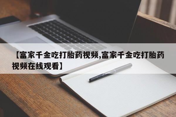 我想在网上买正品打胎药【富家千金吃打胎药视频,富家千金吃打胎药视频在线观看】