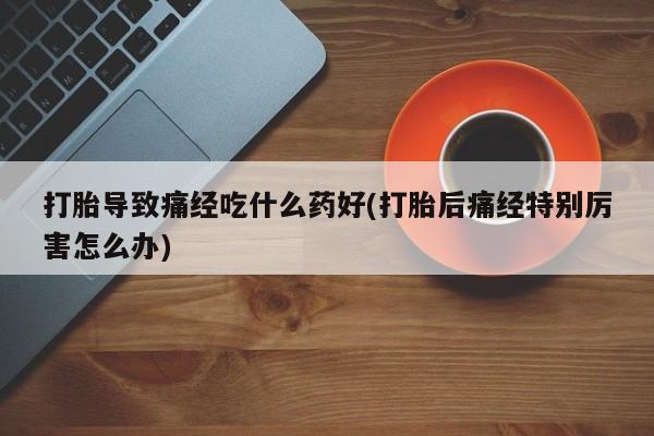 我想在网上买正品打胎药打胎导致痛经吃什么药好(打胎后痛经特别厉害怎么办)