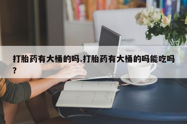 我想在网上买正品打胎药打胎药有大桶的吗.打胎药有大桶的吗能吃吗？