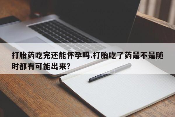 我想在网上买正品打胎药打胎药吃完还能怀孕吗.打胎吃了药是不是随时都有可能出来？