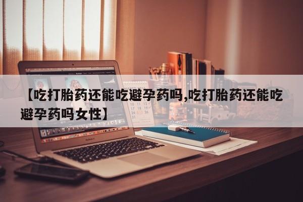 我想在网上买正品打胎药【吃打胎药还能吃避孕药吗,吃打胎药还能吃避孕药吗女性】