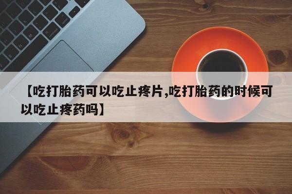 我想在网上买正品打胎药【吃打胎药可以吃止疼片,吃打胎药的时候可以吃止疼药吗】