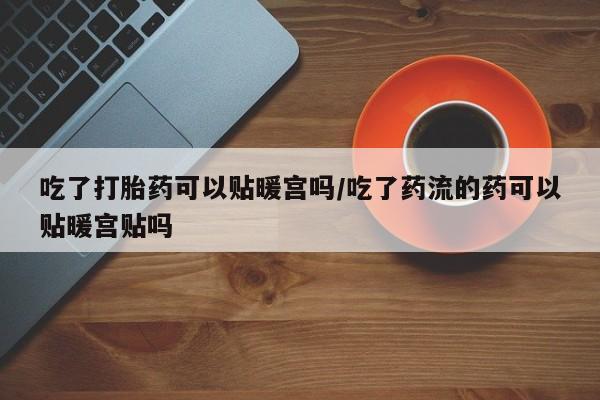我想在网上买正品打胎药吃了打胎药可以贴暖宫吗/吃了药流的药可以贴暖宫贴吗