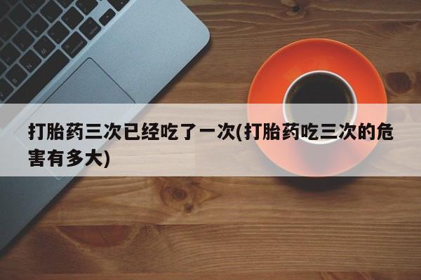 我想在网上买正品打胎药打胎药三次已经吃了一次(打胎药吃三次的危害有多大)