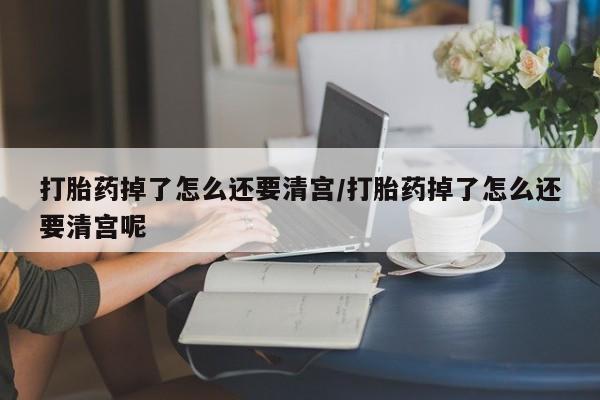 我想在网上买正品打胎药打胎药掉了怎么还要清宫/打胎药掉了怎么还要清宫呢