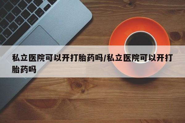 我想在网上买正品打胎药私立医院可以开打胎药吗/私立医院可以开打胎药吗