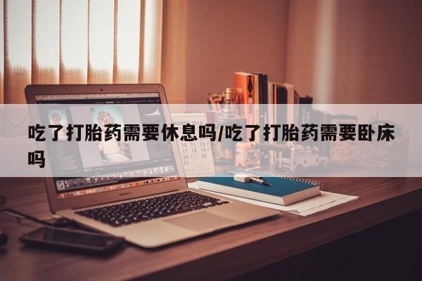 我想在网上买正品打胎药吃了打胎药需要休息吗/吃了打胎药需要卧床吗