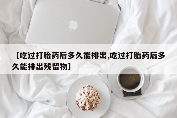 我想在网上买正品打胎药【吃过打胎药后多久能排出,吃过打胎药后多久能排出残留物】