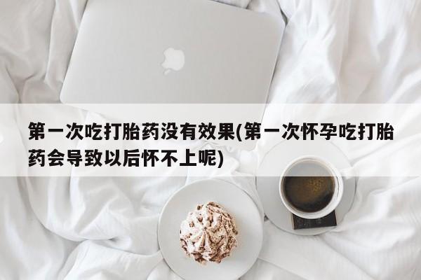 我想在网上买正品打胎药第一次吃打胎药没有效果(第一次怀孕吃打胎药会导致以后怀不上呢)