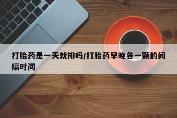 我想在网上买正品打胎药打胎药是一天就排吗/打胎药早晚各一颗的间隔时间