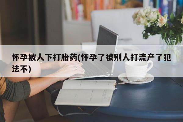 我想在网上买正品打胎药怀孕被人下打胎药(怀孕了被别人打流产了犯法不)