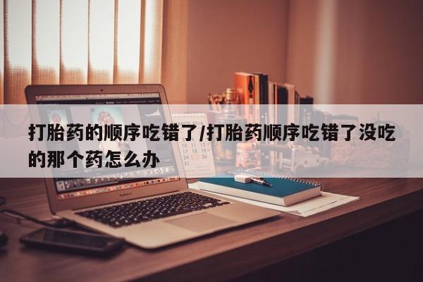 我想在网上买正品打胎药打胎药的顺序吃错了/打胎药顺序吃错了没吃的那个药怎么办