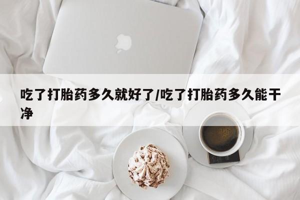 我想在网上买正品打胎药吃了打胎药多久就好了/吃了打胎药多久能干净