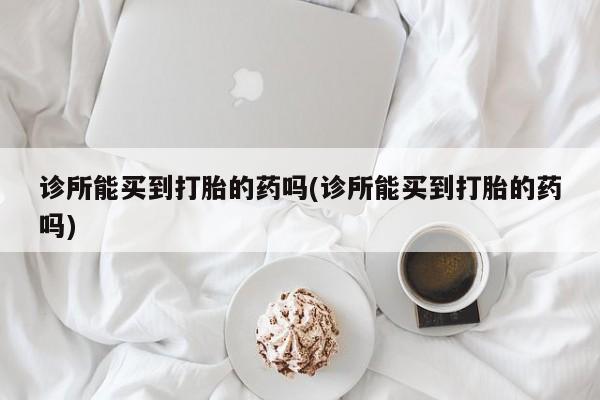 我想在网上买正品打胎药诊所能买到打胎的药吗(诊所能买到打胎的药吗)