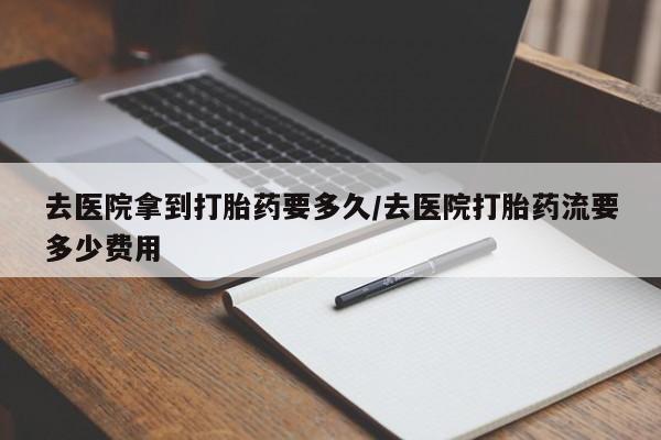 我想在网上买正品打胎药去医院拿到打胎药要多久/去医院打胎药流要多少费用